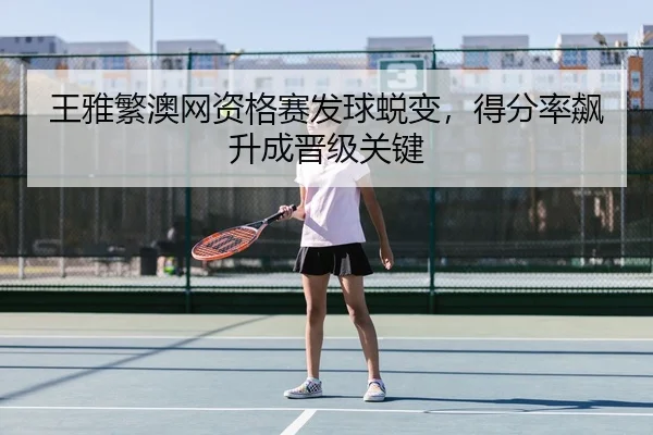 王雅繁澳网资格赛发球蜕变，得分率飙升成晋级关键