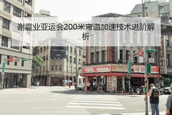 谢震业亚运会200米弯道加速技术进阶解析