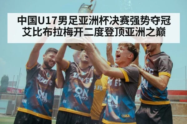 中国U17男足亚洲杯决赛强势夺冠艾比布拉梅开二度登顶亚洲之巅